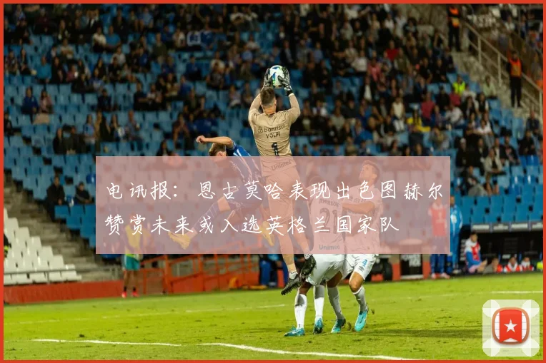 电讯报：恩古莫哈表现出色图赫尔赞赏未来或入选英格兰国家队