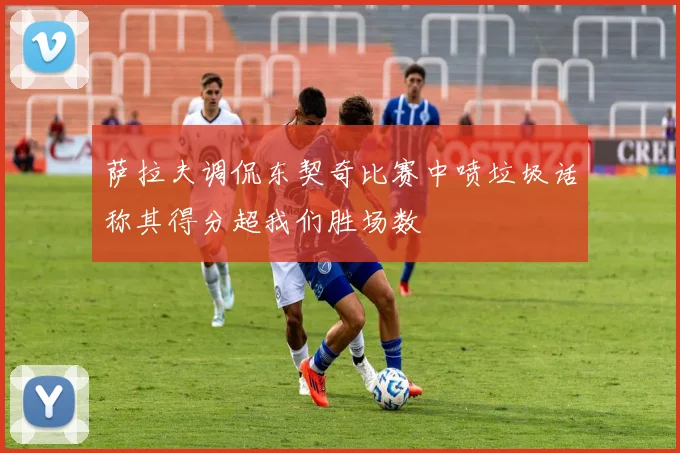 萨拉夫调侃东契奇比赛中喷垃圾话称其得分超我们胜场数