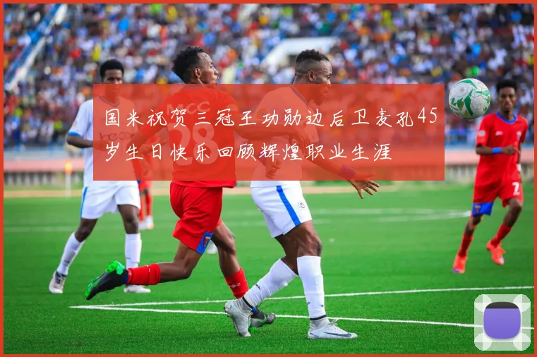国米祝贺三冠王功勋边后卫麦孔45岁生日快乐回顾辉煌职业生涯