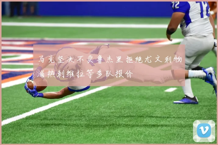 马竞坚决不卖鲁杰里拒绝尤文利物浦热刺维拉等多队报价