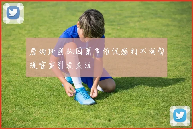 詹姆斯团队因萧华催促感到不满暂缓官宣引发关注