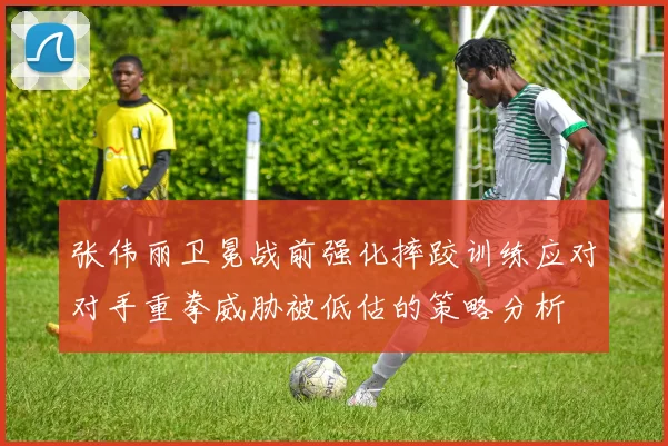 张伟丽卫冕战前强化摔跤训练应对对手重拳威胁被低估的策略分析