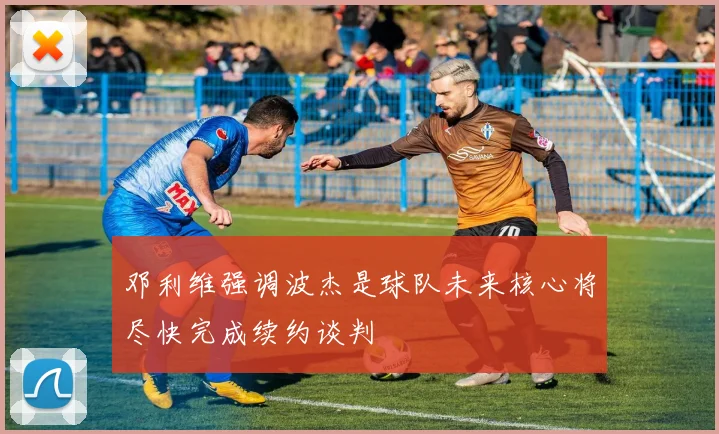邓利维强调波杰是球队未来核心将尽快完成续约谈判