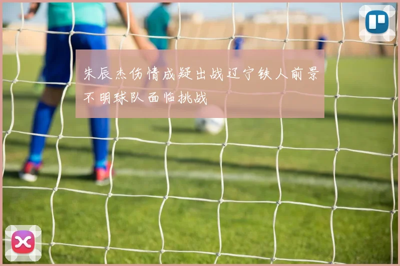 朱辰杰伤情成疑出战辽宁铁人前景不明球队面临挑战