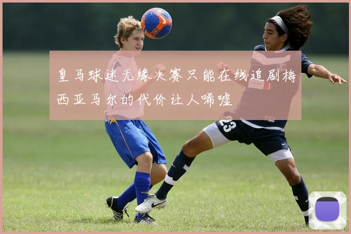 皇马球迷无缘决赛只能在线追剧梅西亚马尔的代价让人唏嘘