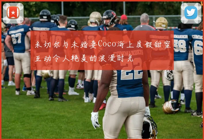 米切尔与未婚妻Coco海上度假甜蜜互动令人艳羡的浪漫时光