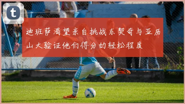 迪班萨渴望亲自挑战东契奇与亚历山大验证他们得分的轻松程度