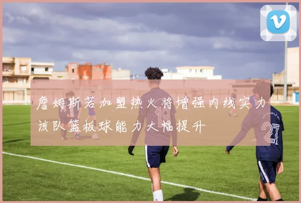 詹姆斯若加盟热火将增强内线实力该队篮板球能力大幅提升